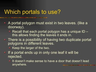 Which portals to use?
A portal polygon must exist in two leaves. (like a
doorway).
Recall that each portal polygon has a unique ID –
this allows finding the leaves it ends in.
There is a possibility of having two duplicate portal
polygons in different leaves.
Keep the larger of the two.
If a portal ends up in only one leaf it will be
rejected.
It doesn’t make sense to have a door that doesn’t lead
anywhere.
 