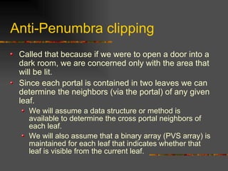 Anti-Penumbra clipping
Called that because if we were to open a door into a
dark room, we are concerned only with the area that
will be lit.
Since each portal is contained in two leaves we can
determine the neighbors (via the portal) of any given
leaf.
We will assume a data structure or method is
available to determine the cross portal neighbors of
each leaf.
We will also assume that a binary array (PVS array) is
maintained for each leaf that indicates whether that
leaf is visible from the current leaf.
 