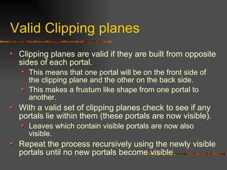 Valid Clipping planes
Clipping planes are valid if they are built from opposite
sides of each portal.
This means that one portal will be on the front side of
the clipping plane and the other on the back side.
This makes a frustum like shape from one portal to
another.
With a valid set of clipping planes check to see if any
portals lie within them (these portals are now visible).
Leaves which contain visible portals are now also
visible.
Repeat the process recursively using the newly visible
portals until no new portals become visible.
 