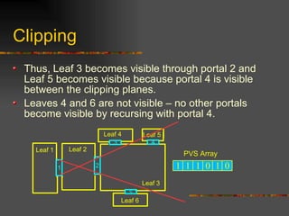 Clipping
Thus, Leaf 3 becomes visible through portal 2 and
Leaf 5 becomes visible because portal 4 is visible
between the clipping planes.
Leaves 4 and 6 are not visible – no other portals
become visible by recursing with portal 4.
21
3 4
Leaf 3
Leaf 2Leaf 1
Leaf 4 Leaf 5
5
Leaf 6
1 1 1 0 1 0
PVS Array
 