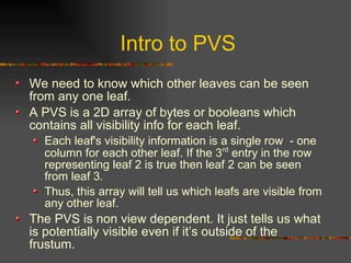 Intro to PVS
We need to know which other leaves can be seen
from any one leaf.
A PVS is a 2D array of bytes or booleans which
contains all visibility info for each leaf.
Each leaf's visibility information is a single row - one
column for each other leaf. If the 3rd
entry in the row
representing leaf 2 is true then leaf 2 can be seen
from leaf 3.
Thus, this array will tell us which leafs are visible from
any other leaf.
The PVS is non view dependent. It just tells us what
is potentially visible even if it’s outside of the
frustum.
 