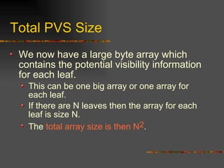 Total PVS Size
We now have a large byte array which
contains the potential visibility information
for each leaf.
This can be one big array or one array for
each leaf.
If there are N leaves then the array for each
leaf is size N.
The total array size is then N2.
 
