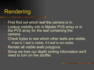 Rendering
First find out which leaf the camera is in.
Lookup visibility info in Master PVS array or in
the PVS array for the leaf containing the
camera.
Check bytes to see which other leafs are visible.
If set to 1 leaf is visible, if 0 leaf is not visible.
Render all visible leafs polygons.
Since we lose our depth sorting information we’ll
need to turn on the zbuffer.
 