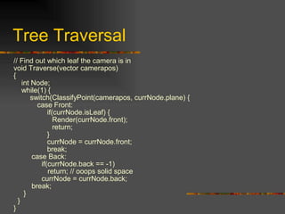 Tree Traversal
// Find out which leaf the camera is in
void Traverse(vector camerapos)
{
int Node;
while(1) {
switch(ClassifyPoint(camerapos, currNode.plane) {
case Front:
if(currNode.isLeaf) {
Render(currNode.front);
return;
}
currNode = currNode.front;
break;
case Back:
if(currNode.back == -1)
return; // ooops solid space
currNode = currNode.back;
break;
}
}
}
 