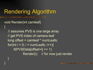 Rendering Algorithm
void Render(int camleaf)
{
// assumes PVS is one large array
// get PVS index of camera leaf
long offset = camleaf * numLeafs;
for(int i = 0; i < numLeafs; i++){
if(PVSData[offset+i] == 1)
Render(i); // for now just render
}
}
 