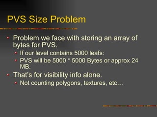 PVS Size Problem
Problem we face with storing an array of
bytes for PVS.
If our level contains 5000 leafs:
PVS will be 5000 * 5000 Bytes or approx 24
MB.
That’s for visibility info alone.
Not counting polygons, textures, etc…
 