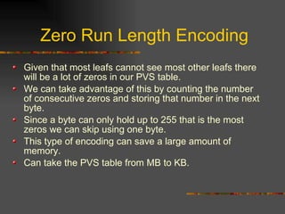 Zero Run Length Encoding
Given that most leafs cannot see most other leafs there
will be a lot of zeros in our PVS table.
We can take advantage of this by counting the number
of consecutive zeros and storing that number in the next
byte.
Since a byte can only hold up to 255 that is the most
zeros we can skip using one byte.
This type of encoding can save a large amount of
memory.
Can take the PVS table from MB to KB.
 