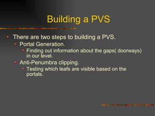 Building a PVS
There are two steps to building a PVS.
Portal Generation.
Finding out information about the gaps( doorways)
in our level.
Anti-Penumbra clipping.
Testing which leafs are visible based on the
portals.
 