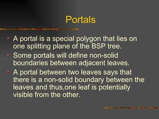 Portals
A portal is a special polygon that lies on
one splitting plane of the BSP tree.
Some portals will define non-solid
boundaries between adjacent leaves.
A portal between two leaves says that
there is a non-solid boundary between the
leaves and thus,one leaf is potentially
visible from the other.
 