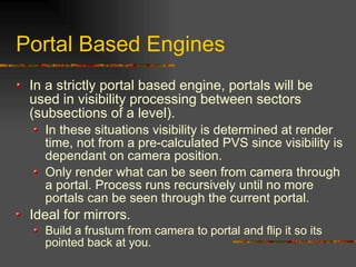 Portal Based Engines
In a strictly portal based engine, portals will be
used in visibility processing between sectors
(subsections of a level).
In these situations visibility is determined at render
time, not from a pre-calculated PVS since visibility is
dependant on camera position.
Only render what can be seen from camera through
a portal. Process runs recursively until no more
portals can be seen through the current portal.
Ideal for mirrors.
Build a frustum from camera to portal and flip it so its
pointed back at you.
 