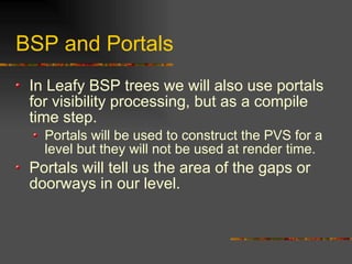 BSP and Portals
In Leafy BSP trees we will also use portals
for visibility processing, but as a compile
time step.
Portals will be used to construct the PVS for a
level but they will not be used at render time.
Portals will tell us the area of the gaps or
doorways in our level.
 