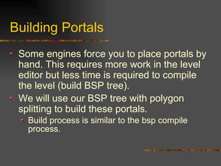 Building Portals
Some engines force you to place portals by
hand. This requires more work in the level
editor but less time is required to compile
the level (build BSP tree).
We will use our BSP tree with polygon
splitting to build these portals.
Build process is similar to the bsp compile
process.
 