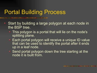 Portal Building Process
Start by building a large polygon at each node in
the BSP tree.
This polygon is a portal that will lie on the node's
splitting plane.
Each portal polygon will receive a unique ID value
that can be used to identify the portal after it ends
up in a leaf node.
Send portal polygon down the tree starting at the
node it is built from.
 