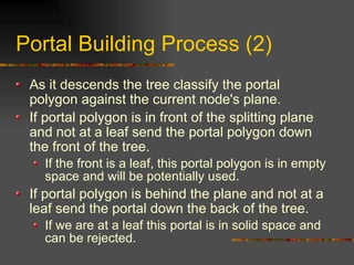 Portal Building Process (2)
As it descends the tree classify the portal
polygon against the current node's plane.
If portal polygon is in front of the splitting plane
and not at a leaf send the portal polygon down
the front of the tree.
If the front is a leaf, this portal polygon is in empty
space and will be potentially used.
If portal polygon is behind the plane and not at a
leaf send the portal down the back of the tree.
If we are at a leaf this portal is in solid space and
can be rejected.
 