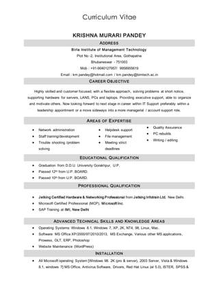 Curriculum Vitae
KRISHNA MURARI PANDEY
ADDRESS
Birla Institute of Management Technology
Plot No -2, Institutional Area, Gothapatna
Bhubaneswar - 751003
Mob : +91-9040127957/ 9958955619
Email : km.pandey@hotmail.com / km.pandey@bimtech.ac.in
CAREER OBJECTIVE
Highly skilled and customer focused, with a flexible approach, solving problems at short notice,
supporting hardware for servers, LANS, PCs and laptops. Providing executive support, able to organize
and motivate others. Now looking forward to next stage in career within IT Support preferably within a
leadership appointment or a move sideways into a more managerial / account support role.
AREAS OF EXPERTISE
 Network administration
 Staff training/development
 Trouble shooting /problem
solving
 Helpdesk support
 File management
 Meeting strict
deadlines
 Quality Assurance
 PC rebuilds
 Writing / editing
EDUCATIONAL QUALIFICATION
 Graduation from D.D.U. University Gorakhpur, U.P.
 Passed 12th from U.P. BOARD.
 Passed 10th from U.P. BOARD.
PROFESSIONAL QUALIFICATION
 Jetking Certified Hardware & Networking Professional from Jetking Infotrain Ltd. New Delhi.
 Microsoft Certified Professional (MCP), Microsoft Inc.
 SAP Training at IMI, New Delhi
ADVANCED TECHNICAL SKILLS AND KNOWLEDGE AREAS
 Operating Systems: Windows 8.1, Windows 7, XP, 2K, NT4, 98, Linux, Mac.
 Software: MS Office XP/2000/97/2010/2013, MS Exchange, Various other MS applications,
Prowess, OLT, ERP, Photoshop
 Website Maintenance (WordPress)
INSTALLATION
 All Microsoft operating System [Windows 98. 2K (pro & server), 2003 Server, Vista & Windows
8.1, windows 7] MS Office, Antivirus Software, Drivers, Red Hat Linux (el 5.0), ISTER, SPSS &
 