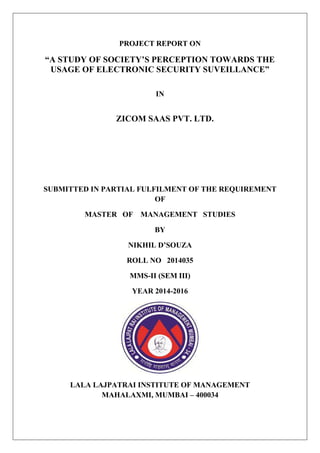 PROJECT REPORT ON
“A STUDY OF SOCIETY’S PERCEPTION TOWARDS THE
USAGE OF ELECTRONIC SECURITY SUVEILLANCE”
IN
ZICOM SAAS PVT. LTD.
SUBMITTED IN PARTIAL FULFILMENT OF THE REQUIREMENT
OF
MASTER OF MANAGEMENT STUDIES
BY
NIKHIL D’SOUZA
ROLL NO 2014035
MMS-II (SEM III)
YEAR 2014-2016
LALA LAJPATRAI INSTITUTE OF MANAGEMENT
MAHALAXMI, MUMBAI – 400034
 