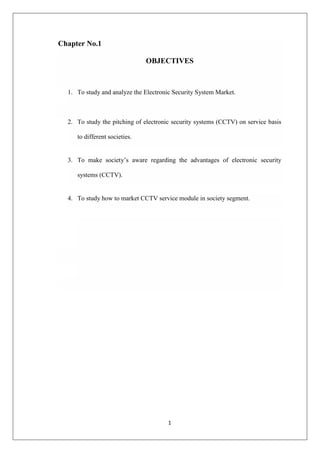 1
Chapter No.1
OBJECTIVES
1. To study and analyze the Electronic Security System Market.
2. To study the pitching of electronic security systems (CCTV) on service basis
to different societies.
3. To make society‟s aware regarding the advantages of electronic security
systems (CCTV).
4. To study how to market CCTV service module in society segment.
 
