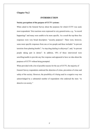 2
Chapter No.2
INTRODUCTION
Society perceptions of the purpose of CCTV systems:
When asked in the General Survey about the purposes for which CCTV was used,
most respondents‟ first reactions were expressed in very general terms, e.g., “to record
happenings” and many were unable to be more specific. As a result the top three free
responses were very broad descriptors: “security purposes”. There were, however,
some more specific responses from one or two people and these included: “to prevent
terrorists from planting bombs”; “to stop drug dealing in alleyways”; and, “to prevent
people taking part in demos”. In addition, 18% of those interviewed were
unwilling/unable to provide any free response and appeared to have no idea about the
purposes of CCTV without being prompted.
When provided with a list of possible reasons for the use of CCTV, the majority of
General Survey respondents endorsed the detection of crime, prevention of crime and
safety of the society. However, the possibility of it being used in a negative way was
acknowledged by a substantial number of respondents who endorsed the item: “to
detective on society.”
 