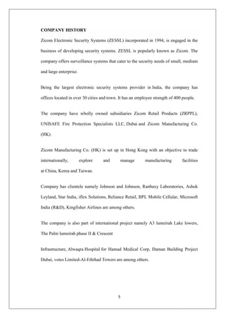 5
COMPANY HISTORY
Zicom Electronic Security Systems (ZESSL) incorporated in 1994, is engaged in the
business of developing security systems. ZESSL is popularly known as Zicom. The
company offers surveillance systems that cater to the security needs of small, medium
and large enterprise.
Being the largest electronic security systems provider in India, the company has
offices located in over 30 cities and town. It has an employee strength of 400 people.
The company have wholly owned subsidiaries Zicom Retail Products (ZRPPL),
UNISAFE Fire Protection Specialists LLC, Dubai and Zicom Manufacturing Co.
(HK).
Zicom Manufacturing Co. (HK) is set up in Hong Kong with an objective to trade
internationally, explore and manage manufacturing facilities
at China, Korea and Taiwan.
Company has clientele namely Johnson and Johnson, Ranbaxy Laboratories, Ashok
Leyland, Star India, iflex Solutions, Reliance Retail, BPL Mobile Cellular, Microsoft
India (R&D), Kingfisher Airlines are among others.
The company is also part of international project namely A3 lumeirah Lake lowers,
The Palm lumeirah phase II & Crescent
Infrastructure, Alwaqra Hospital for Hamad Medical Corp, Daman Building Project
Dubai, votes Limited-Al-Ethihad Towers are among others.
 