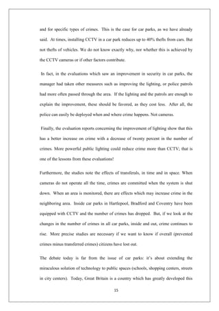 15
and for specific types of crimes. This is the case for car parks, as we have already
said. At times, installing CCTV in a car park reduces up to 40% thefts from cars. But
not thefts of vehicles. We do not know exactly why, nor whether this is achieved by
the CCTV cameras or if other factors contribute.
In fact, in the evaluations which saw an improvement in security in car parks, the
manager had taken other measures such as improving the lighting, or police patrols
had more often passed through the area. If the lighting and the patrols are enough to
explain the improvement, these should be favored, as they cost less. After all, the
police can easily be deployed when and where crime happens. Not cameras.
Finally, the evaluation reports concerning the improvement of lighting show that this
has a better increase on crime with a decrease of twenty percent in the number of
crimes. More powerful public lighting could reduce crime more than CCTV; that is
one of the lessons from these evaluations!
Furthermore, the studies note the effects of transferals, in time and in space. When
cameras do not operate all the time, crimes are committed when the system is shut
down. When an area is monitored, there are effects which may increase crime in the
neighboring area. Inside car parks in Hartlepool, Bradford and Coventry have been
equipped with CCTV and the number of crimes has dropped. But, if we look at the
changes in the number of crimes in all car parks, inside and out, crime continues to
rise. More precise studies are necessary if we want to know if overall (prevented
crimes minus transferred crimes) citizens have lost out.
The debate today is far from the issue of car parks: it‟s about extending the
miraculous solution of technology to public spaces (schools, shopping centers, streets
in city centers). Today, Great Britain is a country which has greatly developed this
 