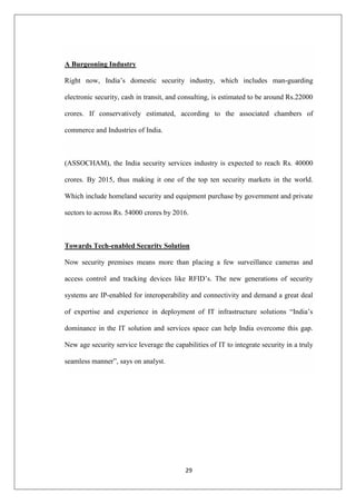 29
A Burgeoning Industry
Right now, India‟s domestic security industry, which includes man-guarding
electronic security, cash in transit, and consulting, is estimated to be around Rs.22000
crores. If conservatively estimated, according to the associated chambers of
commerce and Industries of India.
(ASSOCHAM), the India security services industry is expected to reach Rs. 40000
crores. By 2015, thus making it one of the top ten security markets in the world.
Which include homeland security and equipment purchase by government and private
sectors to across Rs. 54000 crores by 2016.
Towards Tech-enabled Security Solution
Now security premises means more than placing a few surveillance cameras and
access control and tracking devices like RFID‟s. The new generations of security
systems are IP-enabled for interoperability and connectivity and demand a great deal
of expertise and experience in deployment of IT infrastructure solutions “India‟s
dominance in the IT solution and services space can help India overcome this gap.
New age security service leverage the capabilities of IT to integrate security in a truly
seamless manner”, says on analyst.
 