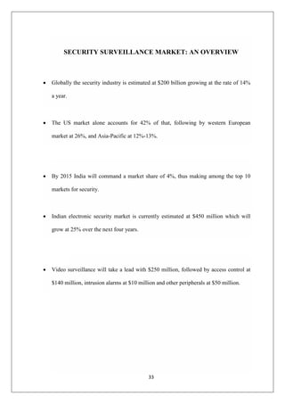 33
SECURITY SURVEILLANCE MARKET: AN OVERVIEW
 Globally the security industry is estimated at $200 billion growing at the rate of 14%
a year.
 The US market alone accounts for 42% of that, following by western European
market at 26%, and Asia-Pacific at 12%-13%.
 By 2015 India will command a market share of 4%, thus making among the top 10
markets for security.
 Indian electronic security market is currently estimated at $450 million which will
grow at 25% over the next four years.
 Video surveillance will take a lead with $250 million, followed by access control at
$140 million, intrusion alarms at $10 million and other peripherals at $50 million.
 