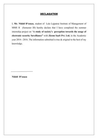 DECLARATION
I, Mr. Nikhil D’souza, student of Lala Lajpatrai Institute of Management of
MMS II (Semester III) hereby declare that I have completed the summer
internship project on “A study of society’s perception towards the usage of
electronic security Suvelliance” with Zicom SaaS Pvt. Ltd. in the Academic
year 2014 - 2016. The information submitted is true & original to the best of my
knowledge.
Nikhil D’souza
 