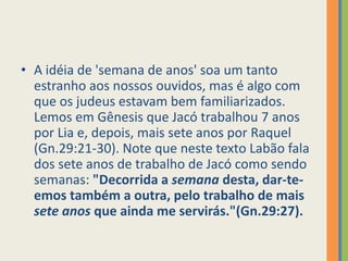 A idéia de 'semana de anos' soa um tanto estranho aos nossos ouvidos, mas é algo com que os judeus estavam bem familiarizados. Lemos em Gênesis que Jacó trabalhou 7 anos por Lia e, depois, mais sete anos por Raquel (Gn.29:21-30). Note que neste texto Labão fala dos sete anos de trabalho de Jacó como sendo semanas: "Decorrida a semana desta, dar-te-emos também a outra, pelo trabalho de mais sete anos que ainda me servirás."(Gn.29:27).
