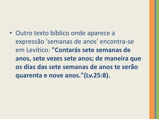 Outro texto bíblico onde aparece a expressão 'semanas de anos' encontra-se em Levítico: "Contarás sete semanas de anos, sete vezes sete anos; de maneira que os dias das sete semanas de anos te serão quarenta e nove anos."(Lv.25:8). 