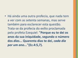 Há ainda uma outra profecia, que nada tem a ver com as setenta semanas, mas serve também para esclarecer esta questão. Trata-se da profecia do exílio proclamada pelo profeta Ezequiel: "Porque eu te dei os anos da sua iniquidade, segundo o número dos dias... Quarenta dias te dei, cada dia por um ano..."(Ez.4:5,7).