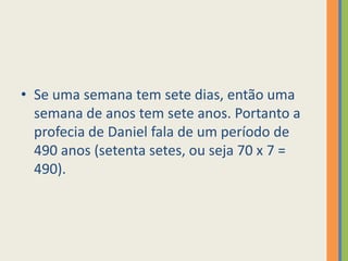 Se uma semana tem sete dias, então uma semana de anos tem sete anos. Portanto a profecia de Daniel fala de um período de 490 anos (setenta setes, ou seja 70 x 7 = 490).