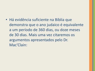 Há evidência suficiente na Bíblia que demonstra que o ano judaico é equivalente a um período de 360 dias, ou doze meses de 30 dias. Mais uma vez citaremos os argumentos apresentados pelo Dr. Mac'Clain: