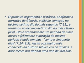 O primeiro argumento é histórico. Conforme a narrativa de Gênesis, o dilúvio começou no décimo-sétimo dia do mês segundo (7:11), e terminou no décimo-sétimo dia do mês sétimo (8:4). Isto é precisamente um período de cinco meses e felizmente a duração do mesmo período é dada em dias - 'cento e cinquenta dias' (7:24; 8:3). Assim o primeiro mês conhecido na história bíblica era de 30 dias, e doze meses nos dariam uma ano de 360 dias.