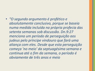 "O segundo argumento é profético e absolutamente conclusivo, porque se baseia numa medida incluída na própria profecia das setenta semanas sob discussão. Dn.9:27 menciona um período de perseguição aos judeus pelo príncipe vindouro que fará uma aliança com eles. Desde que esta perseguição começa 'no meio' da septuagésima semana e continua até o fim da semana, o período é obviamente de três anos e meio