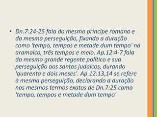 Dn.7:24-25 fala do mesmo príncipe romano e da mesma perseguição, fixando a duração como 'tempo, tempos e metade dum tempo' no aramaico, três tempos e meio. Ap.12:4-7 fala do mesmo grande regente político e sua perseguição aos santos judaicos, durando 'quarenta e dois meses'. Ap.12:13,14 se refere à mesma perseguição, declarando a duração nos mesmos termos exatos de Dn.7:25 como 'tempo, tempos e metade dum tempo'