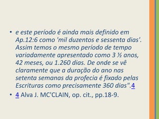 e este período é ainda mais definido em Ap.12:6 como 'mil duzentos e sessenta dias'. Assim temos o mesmo período de tempo variadamente apresentado como 3 ½ anos, 42 meses, ou 1.260 dias. De onde se vê claramente que a duração do ano nas setenta semanas da profecia é fixado pelas Escrituras como precisamente 360 dias".44 Alva J. MC'CLAIN, op. cit., pp.18-9.