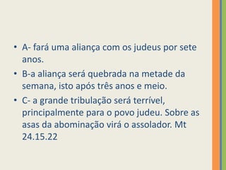 A- fará uma aliança com os judeus por sete anos.B-a aliança será quebrada na metade da semana, isto após três anos e meio.C- a grande tribulação será terrível, principalmente para o povo judeu. Sobre as asas da abominação virá o assolador. Mt 24.15.22