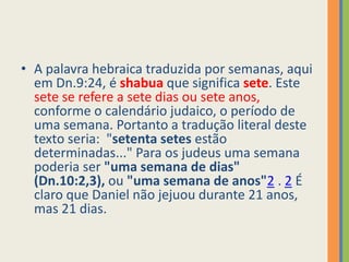 A palavra hebraica traduzida por semanas, aqui em Dn.9:24, é shabuaque significa sete. Este sete se refere a sete dias ou sete anos, conforme o calendário judaico, o período de uma semana. Portanto a tradução literal deste texto seria:  "setenta setes estão determinadas..." Para os judeus uma semana poderia ser "uma semana de dias" (Dn.10:2,3), ou "uma semana de anos"2 .2 É claro que Daniel não jejuou durante 21 anos, mas 21 dias. 