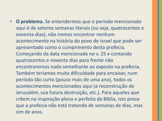 O problema. Se entendermos que o período mencionado aqui é de setenta semanas literais (ou seja, quatrocentos e noventa dias), não iremos encontrar nenhum acontecimento na história do povo de Israel que pode ser apresentado como o cumprimento desta profecia. Começando da data mencionada no v. 25 e contando quatrocentos e noventa dias para frente não encontraremos nada semelhante ao exposto na profecia. Também teríamos muita dificuldade para encaixar, num período tão curto (pouco mais de uma ano), todos os acontecimentos mencionados aqui (a reconstrução de Jerusalém, sua futura destruição, etc.). Para aqueles que crêem na inspiração plena e perfeita da Bíblia, isto prova que a profecia não está tratando de semanas de dias, mas sim de anos.