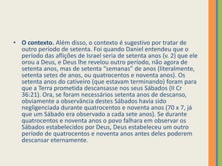 O contexto. Além disso, o contexto é sugestivo por tratar de outro período de setenta. Foi quando Daniel entendeu que o período das aflições de Israel seria de setenta anos (v. 2) que ele orou a Deus, e Deus lhe revelou outro período, não agora de setenta anos, mas de setenta “semanas” de anos (literalmente, setenta setes de anos, ou quatrocentos e noventa anos). Os setenta anos do cativeiro (que estavam terminando) foram para que a Terra prometida descansasse nos seus Sábados (II Cr 36:21). Ora, se foram necessários setenta anos de descanso, obviamente a observância destes Sábados havia sido negligenciada durante quatrocentos e noventa anos (70 x 7, já que um Sábado era observado a cada sete anos). Se durante quatrocentos e noventa anos o povo falhara em observar os Sábados estabelecidos por Deus, Deus estabeleceu um outro período de quatrocentos e noventa anos antes deles poderem descansar eternamente.
