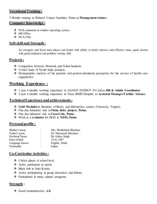 VocationalTraining :
2 Months training in Mahavir Cancer Sansthan, Patna as Management trainee.
Computer Knowledge :
 Well command on window operating system,
 MS Office
 DCA,Tally.
Soft skill and Strength :
An energetic and focus team player and leader with ability to build cohesive and effective team, quick learner
with good analytical and problem solving skill.
Projects :
 Comparison between Motorola and Nokia handsets.
 A brief study of Nestle India products.
 Demographic analysis of the patients and patient-attendants perception for the service of health care
organization.
Working Experience :
 1 year 6 months working experience in AGASTI ENERGY Pvt Ltd.as HR & Admin Coordinator.
 3 year 6 months working experience in Paras HMRI Hospital as Assistant Manager-Cardiac Science.
TechnicalExperience and achievements :
 Gold Medalist in Bachelor of library and information science (University Topper).
 One day Industrial visit at Patna dairy project, Patna.
 One day industrial visit at Coca-Cola, Patna.
 Work as a evaluator for BLIS in NIOS, Patna
Personalprofile :
Mother's name : Mrs. Madhubala Bhushan.
Father's name : Dr. Shivanand Bhushan.
Husband Name : Mr.Aditya Singh
Date of birth : 25.01.1987
Language known : English, Hindi.
Nationality : Indian.
Co-Curricular Activities :
 Cricket player at school level.
 Active participant in sports.
 Black belt in Judo Karate.
 Active participating in group discussion and debate.
 Participated in many cultural programs.
Strength :
 Good communication skill.
 