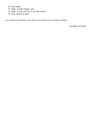  Team builder.
 Ability to handle multiple tasks.
 Ability to work extra hour if and when needed.
 Easily adjusted in group.
I do certify that the information gives above is true to the best of my knowledge and belief.
ANAMIKA KUMARI
 