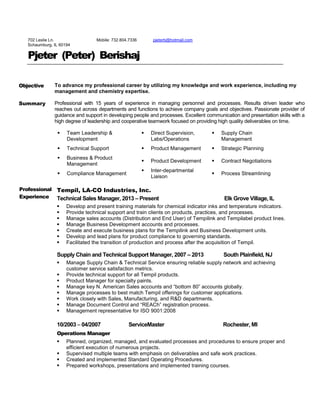 702 Leslie Ln.
Schaumburg, IL 60194
Mobile: 732.804.7336 pjeterb@hotmail.com
Pjeter (Peter) Berishaj
Objective
Summary
To advance my professional career by utilizing my knowledge and work experience, including my
management and chemistry expertise.
Professional with 15 years of experience in managing personnel and processes. Results driven leader who
reaches out across departments and functions to achieve company goals and objectives. Passionate provider of
guidance and support in developing people and processes. Excellent communication and presentation skills with a
high degree of leadership and cooperative teamwork focused on providing high quality deliverables on time.
 Team Leadership &
Development
 Direct Supervision,
Labs/Operations
 Supply Chain
Management
 Technical Support  Product Management  Strategic Planning
 Business & Product
Management
 Product Development  Contract Negotiations
 Compliance Management
 Inter-departmental
Liaison
 Process Streamlining
Professional
Experience
Tempil, LA-CO Industries, Inc.
Technical Sales Manager, 2013 – Present Elk Grove Village, IL
 Develop and present training materials for chemical indicator inks and temperature indicators.
 Provide technical support and train clients on products, practices, and processes.
 Manage sales accounts (Distribution and End User) of Tempilink and Tempilabel product lines.
 Manage Business Development accounts and processes.
 Create and execute business plans for the Tempilink and Business Development units.
 Develop and lead plans for product compliance to governing standards.
 Facilitated the transition of production and process after the acquisition of Tempil.
Supply Chain and Technical Support Manager, 2007 – 2013 South Plainfield, NJ
 Manage Supply Chain & Technical Service ensuring reliable supply network and achieving
customer service satisfaction metrics.
 Provide technical support for all Tempil products.
 Product Manager for specialty paints.
 Manage key N. American Sales accounts and “bottom 80” accounts globally.
 Manage processes to best match Tempil offerings for customer applications.
 Work closely with Sales, Manufacturing, and R&D departments.
 Manage Document Control and “REACh” registration process.
 Management representative for ISO 9001:2008
10/2003 – 04/2007 ServiceMaster Rochester, MI
Operations Manager
 Planned, organized, managed, and evaluated processes and procedures to ensure proper and
efficient execution of numerous projects.
 Supervised multiple teams with emphasis on deliverables and safe work practices.
 Created and implemented Standard Operating Procedures.
 Prepared workshops, presentations and implemented training courses.
 