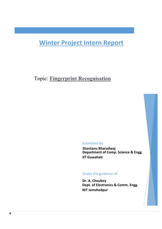 0
Topic: Fingerprint Recognisation
Winter Project Intern Report
Submitted By:
Shantanu Bharadwaj
Department of Comp. Science & Engg.
IIT Guwahati
Under the guidance of:
Dr. A. Choubey
Dept. of Electronics & Comm. Engg.
NIT Jamshedpur
 