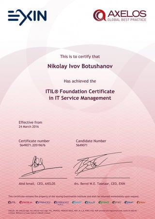 This is to certify that
Nikolay Ivov Botushanov
Has achieved the
ITIL® Foundation Certificate
in IT Service Management
Effective from
24 March 2016
Certificate number Candidate Number
5649071.20519676 5649071
Abid Ismail, CEO, AXELOS drs. Bernd W.E. Taselaar, CEO, EXIN
This certificate remains the property of the issuing Examination Institute and shall be returned immediately upon request.
AXELOS, the AXELOS logo, the AXELOS swirl logo, ITIL, PRINCE2, PRINCE2 AGILE, MSP, M_o_R, P3M3, P3O, MoP and MoV are registered trade marks of AXELOS
Limited. RESILIA is a trade mark of AXELOS Limited.
 