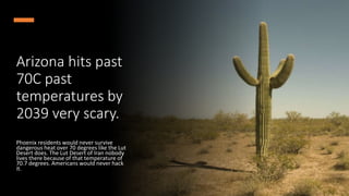Arizona hits past
70C past
temperatures by
2039 very scary.
Phoenix residents would never survive
dangerous heat over 70 degrees like the Lut
Desert does. The Lut Desert of Iran nobody
lives there because of that temperature of
70.7 degrees. Americans would never hack
it.
 