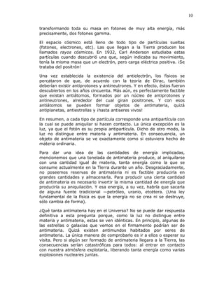 10
transformando toda su masa en fotones de muy alta energía, más
precisamente, dos fotones gamma.
El espacio cósmico está lleno de todo tipo de partículas sueltas
(fotones, electrones, etc). Las que llegan a la Tierra producen los
llamados rayos cósmicos. En 1932, Carl Anderson estudiaba estas
partículas cuando descubrió una que, según indicaba su movimiento,
tenía la misma masa que un electrón, pero carga eléctrica positiva. ¡Se
trataba del positrón!
Una vez establecida la existencia del antielectrón, los físicos se
percataron de que, de acuerdo con la teoría de Dirac, también
deberían existir antiprotones y antineutrones. Y en efecto, éstos fueron
descubiertos en los años cincuenta. Más aún, es perfectamente factible
que existan antiátomos, formados por un núcleo de antiprotones y
antineutrones, alrededor del cual giran positrones. Y con esos
antiátomos se pueden formar objetos de antimateria, quizá
antiplanetas, antiestrellas y ¡hasta antiseres vivos!
En resumen, a cada tipo de partícula corresponde una antipartícula con
la cual se puede aniquilar si hacen contacto. La única excepción es la
luz, ya que el fotón es su propia antipartícula. Dicho de otro modo, la
luz no distingue entre materia y antimateria. En consecuencia, un
objeto de antimateria se ve exactamente como si estuviera hecho de
materia ordinaria.
Para dar una idea de las cantidades de energía implicadas,
mencionemos que una tonelada de antimateria produce, al aniquilarse
con una cantidad igual de materia, tanta energía como la que se
consume actualmente en la Tierra durante un año. Desgraciadamente,
no poseemos reservas de antimateria ni es factible producirla en
grandes cantidades y almacenarla. Para producir una cierta cantidad
de antimateria es necesario invertir la misma cantidad de energía que
produciría su aniquilación. Y esa energía, a su vez, habría que sacarla
de alguna fuente tradicional —petróleo, uranio, etcétera. (Una ley
fundamental de la física es que la energía no se crea ni se destruye,
sólo cambia de forma).
¿Qué tanta antimateria hay en el Universo? No se puede dar respuesta
definitiva a esta pregunta porque, como la luz no distingue entre
materia y antimateria, estas se ven idénticas. En principio, algunas de
las estrellas o galaxias que vemos en el firmamento podrían ser de
antimateria. Quizá existen antimundos habitados por seres de
antimateria. La única manera de comprobarlo es ir a ellos o esperar su
visita. Pero si algún ser formado de antimateria llegara a la Tierra, las
consecuencias serían catastróficas para todos: al entrar en contacto
con nuestra atmósfera explotaría, liberando tanta energía como varias
explosiones nucleares juntas.
 