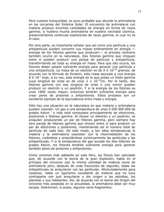 11
Para nuestra tranquilidad, es poco probable que abunde la antimateria
en las cercanías del Sistema Solar. El encuentro de antimateria con
materia produce enormes cantidades de energía en forma de rayos
gamma; si hubiera mucha antimateria en nuestra vecindad cósmica,
presenciaríamos continuas explosiones de rayos gamma, lo cual no es
el caso.
Por otra parte, es importante señalar que así como una partícula y una
antipartícula pueden convertir sus masas enteramente en energía —
energía de los fotones gamma que producen—, el proceso contrario
también ocurre en la naturaleza. Dos fotones gamma que choquen
entre sí pueden producir una pareja de partícula y antipartícula,
transformando así toda su energía en masa. Para que ello ocurra, los
fotones deben poseer suficiente energía para generar una partícula y
una antipartícula. La masa de un electrón es de 9 X 10-28
gramos; de
acuerdo con la fórmula de Einstein, esta masa equivale a una energía
8 X 10-7
ergs; a su vez, esta energía es la que posee un fotón gamma
cuya longitud de onda es de unos 2 x 10-10
cm. Por lo tanto, dos
fotones gamma con esa longitud de onda o una menor pueden
producir un electrón y un positrón. Y si la energía de los fotones es
unas 1800 veces mayor; entonces tendrán suficiente energía para
crear pares de protones y antiprotones. Estos procesos son un
excelente ejemplo de la equivalencia entre masa y energía.
Sólo hay una situación en la naturaleza en que materia y antimateria
pueden coexistir. Un gas a una temperatura de unos 5 000 000 000 de
grados Kelvin l
o más está compuesto principalmente de electrones,
positrones y fotones gamma. Al chocar un electrón y un positrón, se
aniquilan produciendo un par de fotones gamma, pero siempre hay
otra pareja de fotones gamma que chocan entre sí para producir un
par de electrones y positrones, manteniendo así el número total de
partícula de cada tipo. De este modo, a tan altas temperaturas la
materia y la antimateria coexisten con la intermediación de los
fotones, creándose y aniquilándose continuamente las partículas y las
antipartículas. Y si la temperatura del gas excede los diez billones de
grados Kelvin, los fotones tendrán suficiente energía para generar
también pares de protones y antiprotones.
Como veremos más adelante en este libro, los físicos han calculado
que, de acuerdo con la teoría de la gran Explosión, había en el
principio del Universo casi la misma cantidad de materia como de
antimateria pero, después de unas fracciones de segundo, todas las
antipartículas se aniquilaron con las partículas. Afortunadamente para
nosotros, había un ligerísimo excedente de materia que no tuvo
contraparte con qué aniquilarse y dio origen a las estrellas, los
planetas y sus habitantes. Así, de acuerdo con la teoría del Origen del
Universo más aceptada en la actualidad, la antimateria debe ser muy
escasa. Sobreviven, si acaso, algunos raros fragmentos.
 