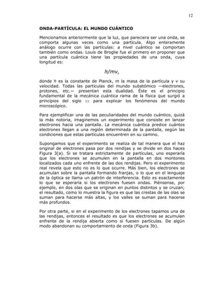 12
ONDA-PARTÍCULA: EL MUNDO CUÁNTICO
Mencionamos anteriormente que la luz, que pareciera ser una onda, se
comporta algunas veces como una partícula. Algo enteramente
análogo ocurre con las partículas: a nivel cuántico se comportan
también como ondas. Louis de Broglie fue el primero en proponer que
una partícula cuántica tiene las propiedades de una onda, cuya
longitud es:
h/mv,
donde h es la constante de Planck, m la masa de la partícula y v su
velocidad. Todas las partículas del mundo subatómico —electrones,
protones, etc.— presentan esta dualidad. Éste es el principio
fundamental de la mecánica cuántica rama de la física que surgió a
principios del siglo XX para explicar los fenómenos del mundo
microscópico.
Para ejemplificar una de las peculiaridades del mundo cuántico, quizá
la más notoria, imaginemos un experimento que consiste en lanzar
electrones hacia una pantalla. La mecánica cuántica predice cuántos
electrones llegan a una región determinada de la pantalla, según las
condiciones que estas partículas encuentren en su camino.
Supongamos que el experimento se realiza de tal manera que el haz
original de electrones pasa por dos rendijas y se divide en dos haces
Figura 3(a). Si se tratara estrictamente de partículas, uno esperaría
que los electrones se acumulen en la pantalla en dos montones
localizados cada uno enfrente de las dos rendijas. Pero el experimento
real revela que esto no es lo que ocurre. Más bien, los electrones se
acumulan sobre la pantalla formando franjas, o lo que en el lenguaje
de la óptica se llama un patrón de interferencia. Esto es exactamente
lo que se esperaría si los electrones fuesen ondas. Piénsense, por
ejemplo, en dos olas que se originan en puntos distintos y se cruzan;
el resultado, como lo muestra la figura es que las crestas de las olas se
suman para hacerse más altas, y los valles se suman para hacerse
más profundos.
Por otra parte, si en el experimento de los electrones tapamos una de
las rendijas, entonces el resultado es que los electrones se acumulan
enfrente de la rendija abierta como si fuesen partículas. De algún
modo abandonan su comportamiento de onda (Figura 3b).
 