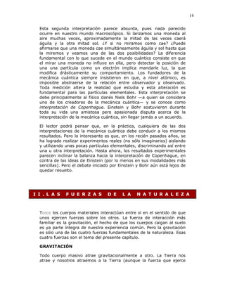 14
Esta segunda interpretación parece absurda, pues nada parecido
ocurre en nuestro mundo macroscópico. Si lanzamos una moneda al
aire muchas veces, aproximadamente la mitad de las veces caerá
águila y la otra mitad sol. ¿Y si no miramos como cae? ¿Puede
afirmarse que una moneda cae simultáneamente águila y sol hasta que
la miremos y veamos una de las dos posibilidades? La diferencia
fundamental con lo que sucede en el mundo cuántico consiste en que
el mirar una moneda no influye en ella, pero detectar la posición de
una una partícula como un electrón implica mandarle luz, la que
modifica drásticamente su comportamiento. Los fundadores de la
mecánica cuántica siempre insistieron en que, a nivel atómico, es
imposible abstraerse de la relación entre observador y observado.
Toda medición altera la realidad que estudia y esta alteración es
fundamental para las partículas elementales. Esta interpretación se
debe principalmente al físico danés Niels Bohr —a quien se considera
uno de los creadores de la mecánica cuántica— y se conoce como
interpretación de Copenhague. Einstein y Bohr sostuvieron durante
toda su vida una amistosa pero apasionada disputa acerca de la
interpretación de la mecánica cuántica, sin llegar jamás a un acuerdo.
El lector podrá pensar que, en la práctica, cualquiera de las dos
interpretaciones de la mecánica cuántica debe conducir a los mismos
resultados. Pero lo interesante es que, en los recién pasados años, se
ha logrado realizar experimentos reales (no sólo imaginarios) aislando
y utilizando unas pocas partículas elementales, discriminando así entre
una u otra interpretación. Hasta ahora, los resultados experimentales
parecen inclinar la balanza hacia la interpretación de Copenhague, en
contra de las ideas de Einstein (por lo menos en sus modalidades más
sencillas). Pero el debate iniciado por Einstein y Bohr aún está lejos de
quedar resuelto.
I I . L A S F U E R Z A S D E L A N A T U R A L E Z A
TODOS los cuerpos materiales interactúan entre sí en el sentido de que
unos ejercen fuerzas sobre los otros. La fuerza de interacción más
familiar es la gravitación, el hecho de que los cuerpos caigan al suelo
es ya parte íntegra de nuestra experiencia común. Pero la gravitación
es sólo una de las cuatro fuerzas fundamentales de la naturaleza. Esas
cuatro fuerzas son el tema del presente capítulo.
GRAVITACIÓN
Todo cuerpo masivo atrae gravitacionalmente a otro. La Tierra nos
atrae y nosotros atraemos a la Tierra (aunque la fuerza que ejerce
 
